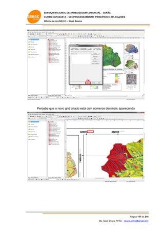 SERVIÇO NACIONAL DE APR
S
REDIZAGEM COMERCIAL – SENAC
S
CURSO EGPAS
C
SAS1A – GEOP
PROCESSAME
ENTO: PRINCÍP
PIOS E APLICA
AÇÕES
Oficina de ArcG 9.3 – Nível Básico
O
GIS

OK
K

Perce que o novo grid cri ado está co números decimais aparecendo
eba
om
s
o.

Pág
gina 197 de 210
0
Me. Geol. Deyna Pin – deyna.pin
G
nho
nho@gmail.com
m

 