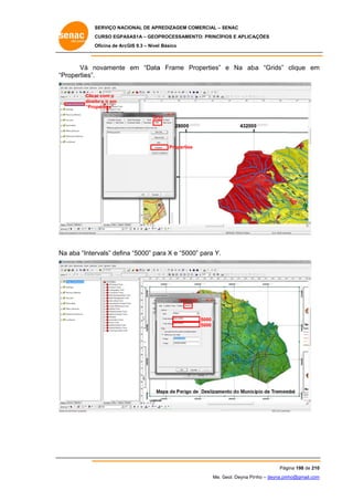 SERVIÇO NACIONAL DE APR
S
REDIZAGEM COMERCIAL – SENAC
S
CURSO EGPAS
C
SAS1A – GEOP
PROCESSAME
ENTO: PRINCÍP
PIOS E APLICA
AÇÕES
Oficina de ArcG 9.3 – Nível Básico
O
GIS

Vá n
novamente em “Data Frame Properties” e Na aba “Grids” clique em
a
P
a
m
“P
Properties”.
Clica com o
ar
direit e ir em
to
“Pro
operties”
Gri
id

Properties
s

a
rvals” defina “5000” pa X e “500 para Y.
a
ara
00”
Na aba “Inter

Interv
vals

5000
5000

Pág
gina 198 de 210
0
Me. Geol. Deyna Pin – deyna.pin
G
nho
nho@gmail.com
m

 