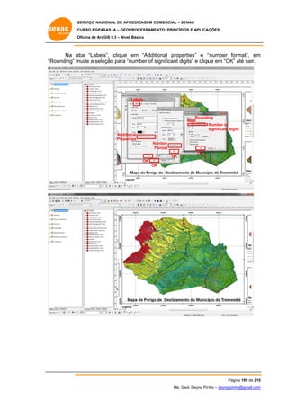 SERVIÇO NACIONAL DE APR
S
REDIZAGEM COMERCIAL – SENAC
S
CURSO EGPAS
C
SAS1A – GEOP
PROCESSAME
ENTO: PRINCÍP
PIOS E APLICA
AÇÕES
Oficina de ArcG 9.3 – Nível Básico
O
GIS

Na a
aba “Labels clique em “Addit
s”,
tional properties” e “
“number fo
ormat”, em
m
“R
Rounding” m
mude a sele
eção para “n
number of significant digits” e cliqu em “OK” até sair.
s
ue
”

Labels

Roundiing
Number of
gits
significant dig
Additio
onal
Propert
ties
Nu
umber
Format
F
OK

OK

OK
OK
K

Pág
gina 199 de 210
0
Me. Geol. Deyna Pin – deyna.pin
G
nho
nho@gmail.com
m

 