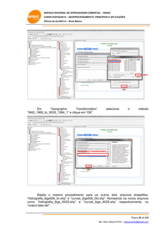 SERVIÇO NACIONAL DE APR
S
REDIZAGEM COMERCIAL – SENAC
S
CURSO EGPAS
C
SAS1A – GEOP
PROCESSAME
ENTO: PRINCÍP
PIOS E APLICA
AÇÕES
Oficina de ArcG 9.3 – Nível Básico
O
GIS

Add

OK

Em
“Geogr
raphic
Transform
mation”
SAD_1969_
_to_WGS_1984_1” e cllique em “O
OK”.
“S

selecione
e

o

o
método

Geographic Transformation
c

OK
K

Repita o mesm proced
a
mo
dimento pa
ara os ou
utros dois arquivos shapefiles:
:
hidrografia_ibge50k_lin
n.shp” e “cu
urvas_ibge5
50k_l3d.shp Nomean
p”.
ndo os novo arquivos
os
s
“h
co
omo “hidro
ografia_ibge
e_WGS.shp e “curv
p”
vas_ibge_W
WGS.shp” respectivam
mente, no
o
“o
output data set”.

Pá
ágina 20 de 210
0
Me. Geol. Deyna Pin – deyna.pin
G
nho
nho@gmail.com
m

 