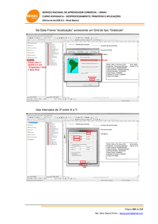 SERVIÇO NACIONAL DE APR
S
REDIZAGEM COMERCIAL – SENAC
S
CURSO EGPAS
C
SAS1A – GEOP
PROCESSAME
ENTO: PRINCÍP
PIOS E APLICA
AÇÕES
Oficina de ArcG 9.3 – Nível Básico
O
GIS

Na Da Frame “localização acrescente um Grid do tipo “Gra
ata
“
o”
aticule”.

Graticule
C
Clicar com o
d
direito e ir em
“
“Properties > G
Grid
> New Grid

Avançar

Use in
ntervalos de 3º entre X e Y.
e

In
ntervals
3
3

OK
OK
K

Pág
gina 200 de 210
0
Me. Geol. Deyna Pin – deyna.pin
G
nho
nho@gmail.com
m

 