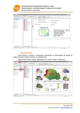 SERVIÇO NACIONAL DE APR
S
REDIZAGEM COMERCIAL – SENAC
S
CURSO EGPAS
C
SAS1A – GEOP
PROCESSAME
ENTO: PRINCÍP
PIOS E APLICA
AÇÕES
Oficina de ArcG 9.3 – Nível Básico
O
GIS

 In
nserindo Es
scala.
Para finalizar o tutorial, é necessário acrescenta as inform
ar
mações de escala ao
e
o
m
mapa princip e mapas menores, o cartogra
pal
s
ou
amas.
Ative a Data Fram “Perigo_
me
_Deslizame
ento” e vá em “Insert > Scale text”
e
”.
Insert

Sc
cale Text

Um clique para
c
selec
cionar a data f
frame

Pág
gina 201 de 210
0
Me. Geol. Deyna Pin – deyna.pin
G
nho
nho@gmail.com
m

 