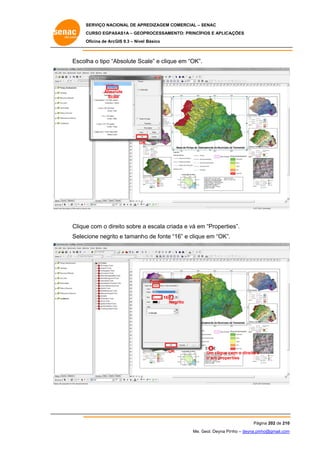 SERVIÇO NACIONAL DE APR
S
REDIZAGEM COMERCIAL – SENAC
S
CURSO EGPAS
C
SAS1A – GEOP
PROCESSAME
ENTO: PRINCÍP
PIOS E APLICA
AÇÕES
Oficina de ArcG 9.3 – Nível Básico
O
GIS

Escolha o tipo “A
Absolute Sc
cale” e clique em “OK”.

Absol
lute
Scale

OK
K

Clique com o dire sobre a escala cria e vá em “Propertie
e
eito
ada
m
es”.
Selec
cione negrito e tamanho de fonte “16” e clique em “OK”.
o
o
“
e

Format

16
Ne
egrito

OK
K

Um clique co o direito e
om
ir em proper
rties

Pág
gina 202 de 210
0
Me. Geol. Deyna Pin – deyna.pin
G
nho
nho@gmail.com
m

 