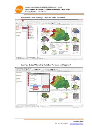 SERVIÇO NACIONAL DE APR
S
REDIZAGEM COMERCIAL – SENAC
S
CURSO EGPAS
C
SAS1A – GEOP
PROCESSAME
ENTO: PRINCÍP
PIOS E APLICA
AÇÕES
Oficina de ArcG 9.3 – Nível Básico
O
GIS

Ative a Data Fram “Geolog
me
gia” e vá em “Insert >S
m
Scale bar”.
Insert

S
Scale Bar
Um clique para
e
seleciona a data frame
ar

Escolha a do tipo “Alternatin Scale Ba 1” e clique em Prope
o
ng
ar
erties”

Properties
Alternating
A
Scale Bar 1
S

Pág
gina 203 de 210
0
Me. Geol. Deyna Pin – deyna.pin
G
nho
nho@gmail.com
m

 