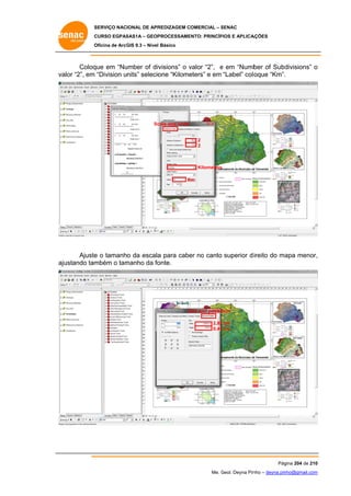 SERVIÇO NACIONAL DE APR
S
REDIZAGEM COMERCIAL – SENAC
S
CURSO EGPAS
C
SAS1A – GEOP
PROCESSAME
ENTO: PRINCÍP
PIOS E APLICA
AÇÕES
Oficina de ArcG 9.3 – Nível Básico
O
GIS

Coloq em “Nu
que
umber of div
visions” o valor “2”, e em “Numb of Subd
v
ber
divisions” o
va “2”, em “Division units” selecio “Kilome
alor
one
eters” e em “Label” colo
oque “Km”.

Sc
cale and Units

2
2

Kilometers
Km
K

Ajuste o tamanho da escala para cabe no canto superior d ireito do ma menor,
e
a
er
apa
,
mbém o tam
manho da fo
onte.
ajustando tam

Size and posisit
S
tion
2,82 cm
0,45 cm

Pág
gina 204 de 210
0
Me. Geol. Deyna Pin – deyna.pin
G
nho
nho@gmail.com
m

 