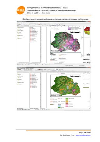 SERVIÇO NACIONAL DE APR
S
REDIZAGEM COMERCIAL – SENAC
S
CURSO EGPAS
C
SAS1A – GEOP
PROCESSAME
ENTO: PRINCÍP
PIOS E APLICA
AÇÕES
Oficina de ArcG 9.3 – Nível Básico
O
GIS

Repita o mesmo procedime
a
ento para os demais ma
s
apas menor ou carto
res
ogramas.

Pág
gina 206 de 210
0
Me. Geol. Deyna Pin – deyna.pin
G
nho
nho@gmail.com
m

 