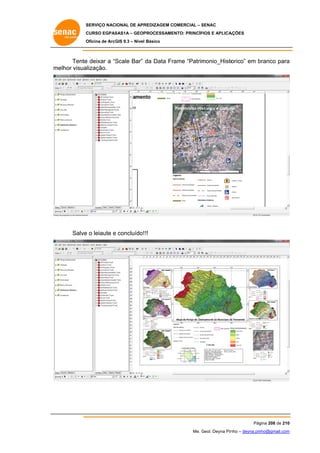 SERVIÇO NACIONAL DE APR
S
REDIZAGEM COMERCIAL – SENAC
S
CURSO EGPAS
C
SAS1A – GEOP
PROCESSAME
ENTO: PRINCÍP
PIOS E APLICA
AÇÕES
Oficina de ArcG 9.3 – Nível Básico
O
GIS

Tente deixar a “S
e
Scale Bar” da Data Fr
rame “Patrim
monio_Histo
orico” em branco para
b
a
m
melhor visualização.

Salve o leiaute e concluído! !!
e

Pág
gina 208 de 210
0
Me. Geol. Deyna Pin – deyna.pin
G
nho
nho@gmail.com
m

 