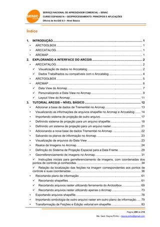 SERVIÇO NACIONAL DE APR
S
REDIZAGEM COMERCIAL – SENAC
S
CURSO EGPAS
C
SAS1A – GEOP
PROCESSAME
ENTO: PRINCÍP
PIOS E APLICA
AÇÕES
Oficina de ArcG 9.3 – Nível Básico
O
GIS

Ín
ndice
. 
DUÇÃO........................ ..................
....................................
................................. 1 
1. INTROD
• 

ARCT
TOOLBOX ................... ..................
....................................
................................. 1 

• 

ARCC
CATALOG.................... ..................
....................................
................................. 1 

• 

ARCM ............................. ..................
MAP
....................................
................................. 1 

2. EXPLOR
. 
RANDO A INTERFAC E DO ARCGIS .............................
................................. 2
2 
• 

ARCC
CATALOG.................... ..................
....................................
................................. 2
2 
  Visu
ualização de dados no Arccatalog ...................................
e
g
................................. 2
2 
  Dad Trabalhados ou co
dos
ompatíveis com o Arcca
c
atalog ........
................................. 4
4 

• 

ARCT
TOOLBOX ................... ..................
....................................
................................. 5
5 

• 

ARCM ............................. ..................
MAP
....................................
................................. 6
6 
  Data View do Arcmap ...... ..................
a
A
....................................
................................. 7
7 
  Pers
sonalizando a Data Vie no Arcm ..............................
o
ew
map
................................. 9
9 
  Layout View do Arcmap ... ..................
o
....................................
............................... 11 

3. TUTORI
. 
IAL ARCGIS – NÍVEL BÁSICO ...
....................................
............................... 12
2 
• 

Adicio
onar a base de dados d Tremembé no Arcm ............
de
map.
............................... 13
3 

• 

Visual
lizando as informações de arquivo shapefile no Arcmap e Arccata
s
os
e
alog ....... 14
4 
p

• 

Import
tando sistem de proje
ma
eção de out arquivo. ..................
tro
............................... 17
7 

• 

Definin sistema de projeçã para um arquivo sh
ndo
a
ão
m
hapefile.......
............................... 18
8 

• 

Definin um sist
ndo
tema de pro
ojeção para um arquivo raster. .....
a
o
............................... 21 

• 

Adicio
onando a no base de dados Tre
ova
e
emembé no Arcmap. ...
............................... 22
2 

• 

Salvan os plan de inform
ndo
nos
mação no Arcmap. .......................
A
............................... 23
3 

• 

Visual
lização de arquivos do Data View ...................................
a
o
............................... 23
3 

• 

Realce de Imagens no Arcm
e
map. ............
....................................
............................... 24
4 

• 

Definiç do Sistema de Pro
ção
ojeção Espa
acial para a Data Fram .......................... 29
me.
9 

• 

Georre
eferenciamento de ima
agens no Arcmap. ........................
............................... 31 
  Instruções iniciais para ge
amento de imagens, c
com coorde
enadas dos
s
erreferencia
de
j
das. ............
....................................
............................... 34
4 
pontos d controle já conhecid
  Rela
ação da loc
calização da feições na imagem correspon
as
m
ndentes aos pontos de
s
e
controle e suas coo
ordenadas .. ..................
....................................
............................... 36
6 

• 

rtando plano de informa
o
ação. .........
....................................
............................... 61 
Recor
  Rec
cortando shapefiles. .... ..................
....................................
............................... 61 
  Rec
cortando arq
quivos raste utilizando ferramenta do Arctoo
er
o
a
olbox ....................... 69
9 
  Rec
cortando arq
quivos raste utilizando apenas o Arcmap .....
er
o
............................... 73
3 

• 

Export
tando arqui
ivos shapef .............
file.
....................................
............................... 78
8 

• 

Import
tando simbo
ologia de ou arquivo raster em outro plano de informa
utro
o
o
ação. .... 79
9 

• 

Transf
formação de Feições e Edição ve
etorial em sh
hapefile......
............................... 83
3 
Pág
gina 209 de 210
0
Me. Geol. Deyna Pin – deyna.pin
G
nho
nho@gmail.com
m

 