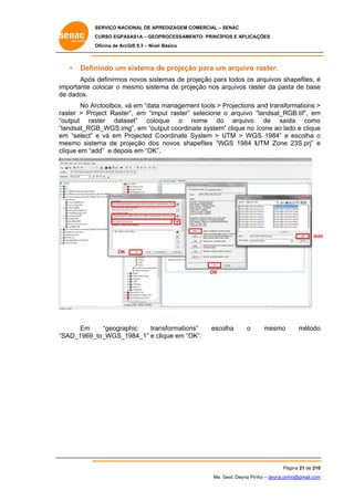 SERVIÇO NACIONAL DE APR
S
REDIZAGEM COMERCIAL – SENAC
S
CURSO EGPAS
C
SAS1A – GEOP
PROCESSAME
ENTO: PRINCÍP
PIOS E APLICA
AÇÕES
Oficina de ArcG 9.3 – Nível Básico
O
GIS

•

Defin
nindo um sistema d projeçã para um arquivo raster.
de
ão
m

Após definirmos novos siste
emas de pr
rojeção para todos os arquivos sh
a
hapefiles, é
im
mportante colocar o me
esmo siste ma de projeção nos arquivos ras
a
ster da pas de base
sta
e
de dados.
e
rctoolbox, vá em “data manageme tools > Projections and transfo
v
ent
P
ormations >
No Ar
ra
aster > Pro
oject Raster em “imp raster” selecione o arquivo “landsat_RGB.tif”, em
r”,
put
m
“o
output ras
ster datas
set” coloq
que o nome do arquivo de saí
n
ída como
o
“la
andsat_RGB_WGS.img”, em “out
tput coordin
nate system” clique no ícone ao la e clique
ado
e
em “select” e vá em Projected C oordinate System > UTM > WG 1984” e escolha o
m
P
S
U
GS
m
mesmo siste
ema de pro
ojeção dos novos sha
apefiles “W
WGS 1984 U
UTM Zone 23S.prj” e
clique em “ad e depois em “OK”.
dd”
.

Add
OK

OK

Em
phic
tran
nsformation
ns”
“geograp
SAD_1969_
_to_WGS_1984_1” e cllique em “O
OK”.
“S

esco
olha

o

mesmo

o
método

Pá
ágina 21 de 210
0
Me. Geol. Deyna Pin – deyna.pin
G
nho
nho@gmail.com
m

 