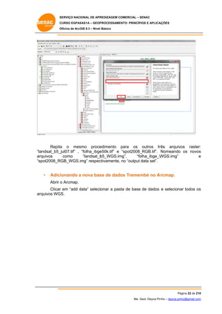 SERVIÇO NACIONAL DE APR
S
REDIZAGEM COMERCIAL – SENAC
S
CURSO EGPAS
C
SAS1A – GEOP
PROCESSAME
ENTO: PRINCÍP
PIOS E APLICA
AÇÕES
Oficina de ArcG 9.3 – Nível Básico
O
GIS

Add
A

Repita o mes
a
smo proce
edimento para os outros tr
rês arquivos raster:
:
andsat_b5_
_jul07.tif” , “folha_ibge
e50k.tif” e “spot2008_
_RGB.tif”. Nomeando os novos
s
“la
como
ar
rquivos
“landsat_b
b5_WGS.im
mg”,
“fo
olha_ibge_W
WGS.img”
e
“s
spot2008_R
RGB_WGS.i
img” respec
ctivamente, no “output data set”.

•

Adicionando a nova bas de dado Tremem no A rcmap.
se
os
mbé
Abrir o Arcmap.

r
d
sta
ar
s
Clicar em “add data” seleciionar a pas de base de dados e seleciona todos os
ar
rquivos WG
GS.

Pá
ágina 22 de 210
0
Me. Geol. Deyna Pin – deyna.pin
G
nho
nho@gmail.com
m

 