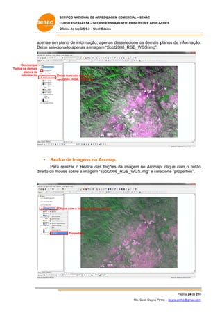 SERVIÇO NACIONAL DE APR
S
REDIZAGEM COMERCIAL – SENAC
S
CURSO EGPAS
C
SAS1A – GEOP
PROCESSAME
ENTO: PRINCÍP
PIOS E APLICA
AÇÕES
Oficina de ArcG 9.3 – Nível Básico
O
GIS

ap
penas um p
plano de inf
formação, a
apenas des
sselecione os demais p
o
planos de informação.
.
De
eixe selecio
onado apen a image “Spot200
nas
em
08_RGB_W
WGS.img”.

Desmarque
Todo os demais
os
planos de
informação

De
eixe marcado apenas o
a
sp
pot2008_RGB_W
WGS.img

•

Realc de Imagens no A
ce
Arcmap.

Para realizar o Realce das feições da imagem no Arcmap clique co o botão
s
p,
om
o
direito do mo
ouse sobre a imagem “
“spot2008_R
RGB_WGS.img” e sele
ecione “prop
perties”.

Clique com o bo
otão direito do mouse

Properties

Pá
ágina 24 de 210
0
Me. Geol. Deyna Pin – deyna.pin
G
nho
nho@gmail.com
m

 