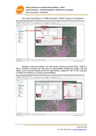 SERVIÇO NACIONAL DE APR
S
REDIZAGEM COMERCIAL – SENAC
S
CURSO EGPAS
C
SAS1A – GEOP
PROCESSAME
ENTO: PRINCÍP
PIOS E APLICA
AÇÕES
Oficina de ArcG 9.3 – Nível Básico
O
GIS

Vá na aba “Symb
a
bology” em “RGB Com
mposite > St
tretch” cliqu em “Histo
ue
ograms”.

Sym
mbology

RG Composite
GB

Stretch

Histo
ograms

Desfa o realce da imagem em cada banda, clic
aça
e
m,
a
cando nas abas “Red” “Green” e
”,
Blue” movendo os pon
ntos da ret para as extremidad opostas do quadr até que
ta
des
s
ro,
e
“B
fiq
quem como uma reta simples de 45º em cad banda, e clique em “OK” e “OK veja que
o
s
da
K”,
e
a imagem se modificou um pouco n tonalida
e
nas
ades.

Red

Pá
ágina 25 de 210
0
Me. Geol. Deyna Pin – deyna.pin
G
nho
nho@gmail.com
m

 