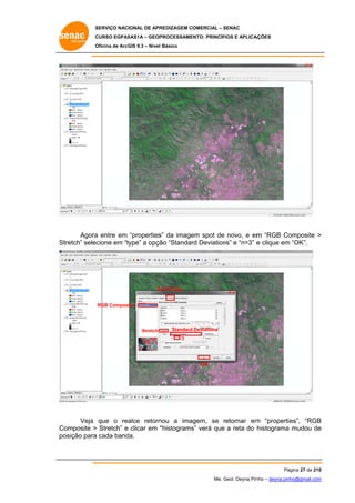 SERVIÇO NACIONAL DE APR
S
REDIZAGEM COMERCIAL – SENAC
S
CURSO EGPAS
C
SAS1A – GEOP
PROCESSAME
ENTO: PRINCÍP
PIOS E APLICA
AÇÕES
Oficina de ArcG 9.3 – Nível Básico
O
GIS

Agora entre em “properties da image spot de novo, e em “RGB Co
a
s”
em
m
omposite >
tretch” selecione em “t
type” a opçã “Standar Deviation e “n=3” e clique em “OK”.
ão
rd
ns”
m
St

S
Symbology

RGB Composite

Stretch

Standard Deviations
3

OK

alce retorn
nou a imagem, se retornar em “properti
r
m
ies”, “RGB
B
Veja que o rea
omposite > Stretch” e clicar em “
“histograms verá que a reta do histograma mudou de
s”
a
e
Co
po
osição para cada band
a
da.

Pá
ágina 27 de 210
0
Me. Geol. Deyna Pin – deyna.pin
G
nho
nho@gmail.com
m

 