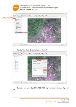 SERVIÇO NACIONAL DE APR
S
REDIZAGEM COMERCIAL – SENAC
S
CURSO EGPAS
C
SAS1A – GEOP
PROCESSAME
ENTO: PRINCÍP
PIOS E APLICA
AÇÕES
Oficina de ArcG 9.3 – Nível Básico
O
GIS

Clique com o botão
c
direit do mouse
to

Properties
s

Na ab “Coordinate System clique em “Import”.
ba
m”
m

C
Coordinate Sys
stem

Impor
rt...

Selec
cione a imagem “Spot2
2008_RGB_
_WGS.img” e clique e “Add”, e clique em
”
em
m
“O
OK”.

Pá
ágina 30 de 210
0
Me. Geol. Deyna Pin – deyna.pin
G
nho
nho@gmail.com
m

 