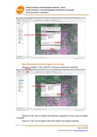 SERVIÇO NACIONAL DE APR
S
REDIZAGEM COMERCIAL – SENAC
S
CURSO EGPAS
C
SAS1A – GEOP
PROCESSAME
ENTO: PRINCÍP
PIOS E APLICA
AÇÕES
Oficina de ArcG 9.3 – Nível Básico
O
GIS

Spot2008_RGB_W
WGS.img

Add

OK
K

•

Geor
rreferencia
amento de imagens no Arcm
e
s
map.
Adicio a image “Trem_U
one
em
Urb2.tif” no arcmap, clicando em “
“add data”.
Ad data
dd

m_urb2.tif
Trem

Add

Clique em “OK” para a criaç das pirâmides e aguarde um pouco pois a imagem
e
ção
s
m
é ‘pesada’.
e
n
em
a
ão
.
Clique em “OK” na mensage sobre sem sistema de projeçã espacial.

Pá
ágina 31 de 210
0
Me. Geol. Deyna Pin – deyna.pin
G
nho
nho@gmail.com
m

 