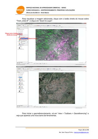 SERVIÇO NACIONAL DE APR
S
REDIZAGEM COMERCIAL – SENAC
S
CURSO EGPAS
C
SAS1A – GEOP
PROCESSAME
ENTO: PRINCÍP
PIOS E APLICA
AÇÕES
Oficina de ArcG 9.3 – Nível Básico
O
GIS

Para visualizar a imagem a
adicionada, clique com o botão d ireito do mouse sobre
m
e
“T
Trem_Urb2.tif” e clique em “Zoom to Layer”.
e
m

Clique com o botão
e
dire do mouse
eito
Zoom to lay
yer

eorreferenciiamento, vá em “view > Toolbars > Georefe
á
s
erencing” e
Para iniciar o ge
eja
arece uma nova barra d ferramen
n
de
ntas.
ve que apa

Pá
ágina 32 de 210
0
Me. Geol. Deyna Pin – deyna.pin
G
nho
nho@gmail.com
m

 