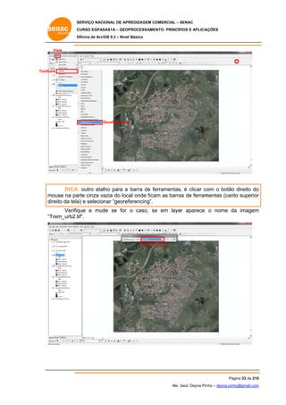 SERVIÇO NACIONAL DE APR
S
REDIZAGEM COMERCIAL – SENAC
S
CURSO EGPAS
C
SAS1A – GEOP
PROCESSAME
ENTO: PRINCÍP
PIOS E APLICA
AÇÕES
Oficina de ArcG 9.3 – Nível Básico
O
GIS

View

Toolba
ars

Gereferencing

DICA outro atalho para a barra de fe
A:
erramentas, é clicar co o botão direito do
om
o
o
m
mouse na pa cinza va
arte
azia do loca onde fica as barra de ferram
al
am
as
mentas (can superior
nto
r
direito da tela e selecionar “georef
a)
ferencing”.
Verifiq
que e mud se for o caso, se em layer aparece o nome da imagem
de
e
d
m
Trem_urb2.t
tif”.
“T

Trem_urb_2.tif

Pá
ágina 33 de 210
0
Me. Geol. Deyna Pin – deyna.pin
G
nho
nho@gmail.com
m

 
