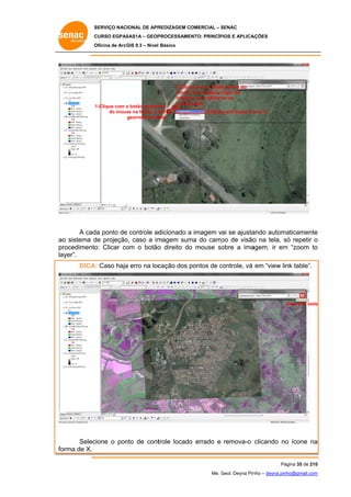 SERVIÇO NACIONAL DE APR
S
REDIZAGEM COMERCIAL – SENAC
S
CURSO EGPAS
C
SAS1A – GEOP
PROCESSAME
ENTO: PRINCÍP
PIOS E APLICA
AÇÕES
Oficina de ArcG 9.3 – Nível Básico
O
GIS

1-Clique com o botão esquer
rdo
do mous na feição a s
se
ser
georreferencia
ada

2-Cliqu com o botão direito do
ue
o
mouse em qualquer lugar da
e
imagem para adicion as
m
nar
coodenadas
3-Cliqu em Imput X a
ue
and Y...

A cad ponto de controle ad
da
e
dicionado a imagem vai se ajusta
ando autom
maticamente
e
o
de
o,
magem sum do camp de visão na tela, só repetir o
ma
po
o
s
ao sistema d projeção caso a im
pr
rocedimento Clicar co o botão direito do mouse so
o:
om
o
o
obre a ima
agem, ir em “zoom to
m
o
layer”.
A:
a
cação dos pontos de controle, vá em “view link table”.
p
c
DICA Caso haja erro na loc

View link table
e

Selec
cione o pon de cont
nto
trole locado errado e remova-o clicando no ícone na
o
o
a
orma de X.
fo
Pá
ágina 35 de 210
0
Me. Geol. Deyna Pin – deyna.pin
G
nho
nho@gmail.com
m

 