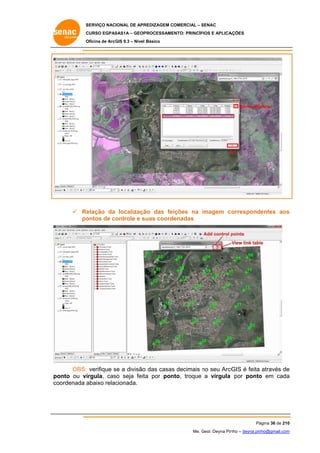 SERVIÇO NACIONAL DE APR
S
REDIZAGEM COMERCIAL – SENAC
S
CURSO EGPAS
C
SAS1A – GEOP
PROCESSAME
ENTO: PRINCÍP
PIOS E APLICA
AÇÕES
Oficina de ArcG 9.3 – Nível Básico
O
GIS

Remove/Delete

O
OK

 Re
elação da localizaçã das fei
ão
ições na imagem co
orrespondentes aos
s
po
ontos de co
ontrole e s
suas coordenadas

OBS: verifique se a divisão das casas decimais no seu ArcG é feita através de
s
o
s
GIS
e
onto ou ví
írgula, cas seja feit por pon
so
ta
nto, troque a vírgula por ponto em cada
o
a
po
co
oordenada a
abaixo relac
cionada.

Pá
ágina 36 de 210
0
Me. Geol. Deyna Pin – deyna.pin
G
nho
nho@gmail.com
m

 