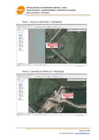 SERVIÇO NACIONAL DE APR
S
REDIZAGEM COMERCIAL – SENAC
S
CURSO EGPAS
C
SAS1A – GEOP
PROCESSAME
ENTO: PRINCÍP
PIOS E APLICA
AÇÕES
Oficina de ArcG 9.3 – Nível Básico
O
GIS

o
e
9,69; Y: 746
61468,26)
Ponto 1 – Árvore (X: 442179

X
Y
OK

Ponto 2 – Camin
o
nhão (X: 442
2541,43; Y:
:7461358,35
5)

X
Y
OK

Pá
ágina 37 de 210
0
Me. Geol. Deyna Pin – deyna.pin
G
nho
nho@gmail.com
m

 