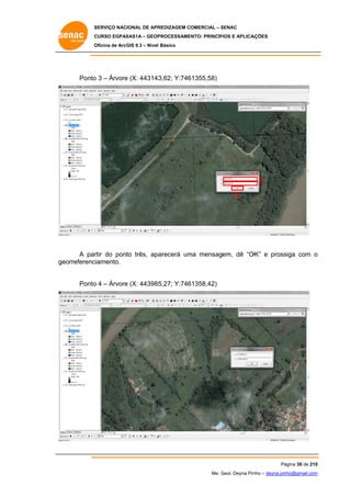 SERVIÇO NACIONAL DE APR
S
REDIZAGEM COMERCIAL – SENAC
S
CURSO EGPAS
C
SAS1A – GEOP
PROCESSAME
ENTO: PRINCÍP
PIOS E APLICA
AÇÕES
Oficina de ArcG 9.3 – Nível Básico
O
GIS

Ponto 3 – Árvore (X: 443143
o
e
3,62; Y:746
61355,58)

X
Y
OK

A par do pont três, apa
rtir
to
arecerá um mensagem, dê “O
ma
OK” e pross
siga com o
eorreferenc
ciamento.
ge
o
e
5,27; Y:746
61358,42)
Ponto 4 – Árvore (X: 443985

Pá
ágina 38 de 210
0
Me. Geol. Deyna Pin – deyna.pin
G
nho
nho@gmail.com
m

 
