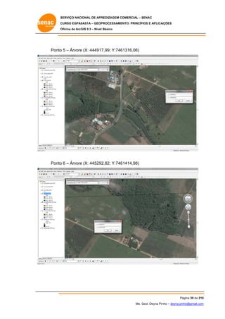 SERVIÇO NACIONAL DE APR
S
REDIZAGEM COMERCIAL – SENAC
S
CURSO EGPAS
C
SAS1A – GEOP
PROCESSAME
ENTO: PRINCÍP
PIOS E APLICA
AÇÕES
Oficina de ArcG 9.3 – Nível Básico
O
GIS

Ponto 5 – Árvore (X: 444917
o
e
7,99; Y:746
61316,06)

Ponto 6 – Árvore (X: 445292
o
e
2,82; Y:746
61414,98)

Pá
ágina 39 de 210
0
Me. Geol. Deyna Pin – deyna.pin
G
nho
nho@gmail.com
m

 