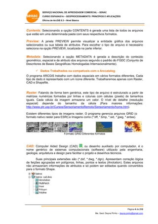 SERVIÇO NACIONAL DE APR
S
REDIZAGEM COMERCIAL – SENAC
S
CURSO EGPAS
C
SAS1A – GEOP
PROCESSAME
ENTO: PRINCÍP
PIOS E APLICA
AÇÕES
Oficina de ArcG 9.3 – Nível Básico
O
GIS

C
Contents: S
Selecionand a opção CONTENT é gerada uma lista de todos os arquivos
do
o
TS
a
o
s
qu estão em uma determinada pa
ue
m
asta com se respectivos formato
eus
os.

P
Preview: A janela PREVIEW p
P
permite vis
sualizar a entidade gráfica dos arquivos
s
se
elecionados ou sua ta
s
abela de at ributos. Para escolher o tipo de arquivo é necessário
r
o
se
eleciona na opção PRE
EVIEW, loca
alizada na parte inferio
p
or.

M
Metadata: Selecionan
ndo a opçã METAD
ão
DATA é ge
erada a de
escrição do conteúdo
o
o
ge
eométrico, e
espacial e de atributo d arquivo segundo o padrão d FGDC (C
d
dos
os
do
Conjunto de
e
De
escritores d Bases Geográficas Homologad Internac
de
das
cionalmente
e).
 Da
ados Traba
alhados ou compatíveis com o Arccatalog
u
g
O programa ARCGIS trabalha com dados esp
m
paciais em vários form
matos difere
entes. Cada
a
po
ntado com u ícone dif
um
ferente. Tra
abalharemo apenas com Raster,
os
c
,
tip de dado é represen
CA e Shape
AD
efile.

R
Raster: Fala
ando de forma bem g
genérica, es tipo de arquivo é e
ste
estruturado a partir de
e
m
matrizes num
méricas for
rmadas por linhas e colunas com células (pixels) de tamanhos
r
c
e
s
iguais. Cada célula da imagem armazena um valor. O nível d detalhe (resolução
a
a
de
o
es
aiores informações:
spacial) d
depende do tama
anho da célula (Para ma
:
ht
ttp://www.pt
tr.usp.br/Cu
ursos/Senso
oriamentoR
Remoto/Sensoriamento
o/home.htm).
)
Ex
xistem difer
rentes tipos de image ns raster. O programa gerencia a
s
a
arquivos GRID (o
fo
ormato nativ raster para ESRI) e Imagens co
vo
omo (*.tiff, *.bmp, *.sid , *.jpeg, *.erdas).
*

Forma GRID Dife
ato
erentes form
matos

C
CAD: Comp
puter Aided Design (C
d
CAD)

, ou desenho auxiliado por compu
o
o
utador, é o
no
ome genér
rico de sistemas co
omputaciona
ais (softwa
are) utiliza do pela engenharia,
e
,
ge
eologia, arq
quitetura e design para facilitar o projeto e de
d
a
p
esenhos téc
cnicos.
Suas principais extensões são (*.dxf, *.dwg, *.dg
gn). Aprese
entam corre
eção lógica
a
de feições agrupadas em polígono linhas, pontos e te
e
e
os,
extos (Anot
tation). Este arquivos
es
s
nã armazen
ão
nam informações de a
atributos e só podem ser editado quando convertidos
s
os
c
s
pa o formato Shape.
ara

Página 4 de 210
P
0
Me. Geol. Deyna Pin – deyna.pin
G
nho
nho@gmail.com
m

 