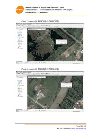 SERVIÇO NACIONAL DE APR
S
REDIZAGEM COMERCIAL – SENAC
S
CURSO EGPAS
C
SAS1A – GEOP
PROCESSAME
ENTO: PRINCÍP
PIOS E APLICA
AÇÕES
Oficina de ArcG 9.3 – Nível Básico
O
GIS

Ponto 7 – Árvore (X: 442476
o
e
6,68; Y:746
60973,59)

Ponto 8 – Árvore (X: 443195
o
e
5,85; Y:746
61016,16)

Pá
ágina 40 de 210
0
Me. Geol. Deyna Pin – deyna.pin
G
nho
nho@gmail.com
m

 
