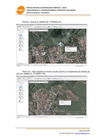 SERVIÇO NACIONAL DE APR
S
REDIZAGEM COMERCIAL – SENAC
S
CURSO EGPAS
C
SAS1A – GEOP
PROCESSAME
ENTO: PRINCÍP
PIOS E APLICA
AÇÕES
Oficina de ArcG 9.3 – Nível Básico
O
GIS

Ponto 9 – Árvore (X: 44400 1,95; Y:746
o
e
60933,13)

Ponto 10 – Solo exposto e forma circular próximo a cruza
o
o
em
amento de estrada de
e
erra (X: 4446
687,01; Y:7
7460911,79 )
te

Pá
ágina 41 de 210
0
Me. Geol. Deyna Pin – deyna.pin
G
nho
nho@gmail.com
m

 