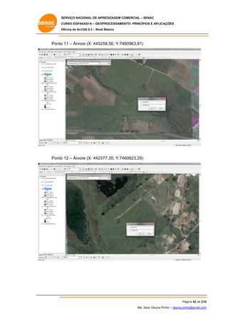 SERVIÇO NACIONAL DE APR
S
REDIZAGEM COMERCIAL – SENAC
S
CURSO EGPAS
C
SAS1A – GEOP
PROCESSAME
ENTO: PRINCÍP
PIOS E APLICA
AÇÕES
Oficina de ArcG 9.3 – Nível Básico
O
GIS

Ponto 11 – Árvor (X: 44525
o
re
58,56; Y:74
460963,81)

Ponto 12 – Árvor (X: 44237
o
re
77,35; Y:74
460623,29)

Pá
ágina 42 de 210
0
Me. Geol. Deyna Pin – deyna.pin
G
nho
nho@gmail.com
m

 