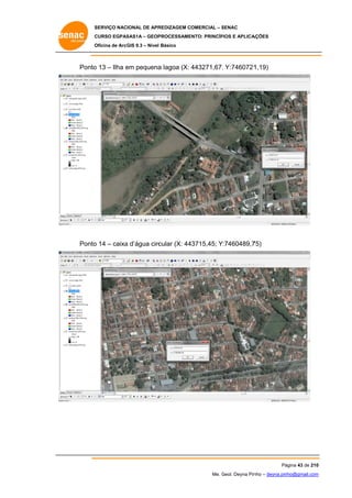 SERVIÇO NACIONAL DE APR
S
REDIZAGEM COMERCIAL – SENAC
S
CURSO EGPAS
C
SAS1A – GEOP
PROCESSAME
ENTO: PRINCÍP
PIOS E APLICA
AÇÕES
Oficina de ArcG 9.3 – Nível Básico
O
GIS

Ponto 13 – Ilha em pequena lagoa (X: 443271,67; Y:7460721
o
e
a
;
1,19)

Ponto 14 – caixa d’água circ
o
a
cular (X: 44
43715,45; Y:7460489,7
75)

Pá
ágina 43 de 210
0
Me. Geol. Deyna Pin – deyna.pin
G
nho
nho@gmail.com
m

 
