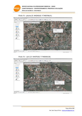 SERVIÇO NACIONAL DE APR
S
REDIZAGEM COMERCIAL – SENAC
S
CURSO EGPAS
C
SAS1A – GEOP
PROCESSAME
ENTO: PRINCÍP
PIOS E APLICA
AÇÕES
Oficina de ArcG 9.3 – Nível Básico
O
GIS

Ponto 15 – piscin (X: 4442
o
na
248,82; Y:74
460796,61)

Ponto 16 – carro (X: 444579
o
o
9,82; Y:746
60495,06)

Pá
ágina 44 de 210
0
Me. Geol. Deyna Pin – deyna.pin
G
nho
nho@gmail.com
m

 