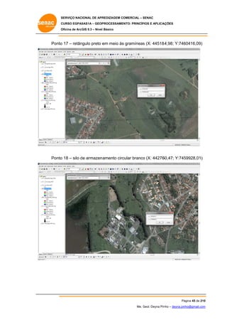 SERVIÇO NACIONAL DE APR
S
REDIZAGEM COMERCIAL – SENAC
S
CURSO EGPAS
C
SAS1A – GEOP
PROCESSAME
ENTO: PRINCÍP
PIOS E APLICA
AÇÕES
Oficina de ArcG 9.3 – Nível Básico
O
GIS

Ponto 17 – retân
o
ngulo preto e meio às gramíneas (X: 44518
em
s
s
84,98; Y:746
60416,09)

Ponto 18 – silo de armazen amento circ
o
d
cular branco (X: 44276
o
60,47; Y:745
59928,01)

Pá
ágina 45 de 210
0
Me. Geol. Deyna Pin – deyna.pin
G
nho
nho@gmail.com
m

 