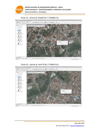 SERVIÇO NACIONAL DE APR
S
REDIZAGEM COMERCIAL – SENAC
S
CURSO EGPAS
C
SAS1A – GEOP
PROCESSAME
ENTO: PRINCÍP
PIOS E APLICA
AÇÕES
Oficina de ArcG 9.3 – Nível Básico
O
GIS

Ponto 19 – Árvor (X: 44348
o
re
87,94; Y:74
459955,12)

Ponto 20 – piscin (X: 4441 79,36; Y:74
o
na
459913,51)

Pá
ágina 46 de 210
0
Me. Geol. Deyna Pin – deyna.pin
G
nho
nho@gmail.com
m

 