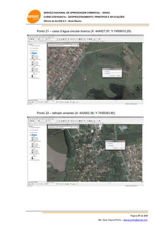 SERVIÇO NACIONAL DE APR
S
REDIZAGEM COMERCIAL – SENAC
S
CURSO EGPAS
C
SAS1A – GEOP
PROCESSAME
ENTO: PRINCÍP
PIOS E APLICA
AÇÕES
Oficina de ArcG 9.3 – Nível Básico
O
GIS

Ponto 21 – caixa d’água circ
o
a
cular branca (X: 44492
a
27,97; Y:745
59910,29)

Ponto 22 – telhado amarelo (X: 442662
o
o
2,36; Y:7459393,80)

Pá
ágina 47 de 210
0
Me. Geol. Deyna Pin – deyna.pin
G
nho
nho@gmail.com
m

 