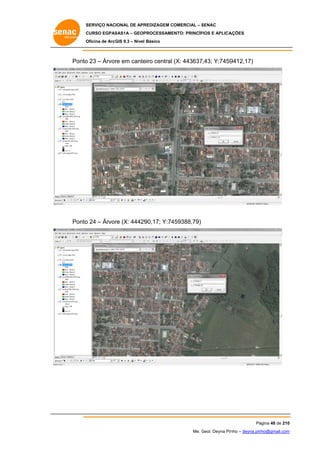 SERVIÇO NACIONAL DE APR
S
REDIZAGEM COMERCIAL – SENAC
S
CURSO EGPAS
C
SAS1A – GEOP
PROCESSAME
ENTO: PRINCÍP
PIOS E APLICA
AÇÕES
Oficina de ArcG 9.3 – Nível Básico
O
GIS

Ponto 23 – Árvor em cante central (X: 443637,43; Y:7459
o
re
eiro
9412,17)

Ponto 24 – Árvor (X: 44429
o
re
90,17; Y:74
459388,79)

Pá
ágina 48 de 210
0
Me. Geol. Deyna Pin – deyna.pin
G
nho
nho@gmail.com
m

 