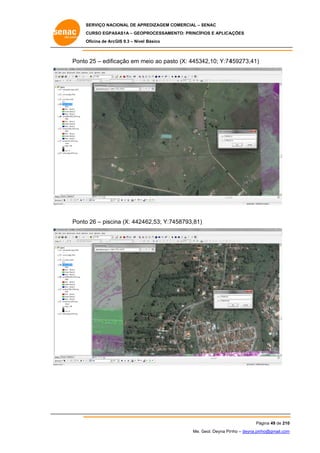 SERVIÇO NACIONAL DE APR
S
REDIZAGEM COMERCIAL – SENAC
S
CURSO EGPAS
C
SAS1A – GEOP
PROCESSAME
ENTO: PRINCÍP
PIOS E APLICA
AÇÕES
Oficina de ArcG 9.3 – Nível Básico
O
GIS

Ponto 25 – edific
o
cação em m
meio ao past (X: 44534
to
42,10; Y:74
459273,41)

Ponto 26 – piscin (X: 4424
o
na
462,53; Y:74
458793,81)

Pá
ágina 49 de 210
0
Me. Geol. Deyna Pin – deyna.pin
G
nho
nho@gmail.com
m

 