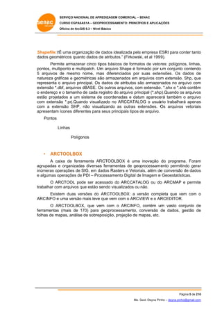 SERVIÇO NACIONAL DE APR
S
REDIZAGEM COMERCIAL – SENAC
S
CURSO EGPAS
C
SAS1A – GEOP
PROCESSAME
ENTO: PRINCÍP
PIOS E APLICA
AÇÕES
Oficina de ArcG 9.3 – Nível Básico
O
GIS

hapefile: “É uma organização de dados idea
É
alizada pela empresa E
a
ESRI para conter tanto
c
o
Sh
da
ados geomé
étricos quan dados d atributos.” (Firkowsk et al 199 9).
nto
de
ki,
Permite armazen cinco tip básicos de format de veto res: polígon
nar
pos
s
tos
nos, linhas,
,
po
ontos, multi
iponto e mu
ultipatch. Um arquivo Shape é for
m
S
rmado por u conjunto contendo
um
o
5 arquivos d mesmo nome, ma diferenc
de
as
ciados por suas exte
ensões. Os dados de
e
na
m
atureza gráficas e geo
ométricas sã armazen
ão
nados em arquivos com extensão Shp, que
a
o.
e
re
epresenta o arquivo pr
rincipal. Os dados de atributos sã armazen
ão
nados no arquivo com
m
ex
xtensão *.dbf, arquivos dBASE. O outros ar
s
Os
rquivos, com extensão *.shx e *.s contêm
m
o.
shb
m
o endereço e o tamanho de cada r
o
registro do arquivo prin
a
ncipal (*.shp
p).Quando os arquivos
o
s
es
stão projeta
ados a um sistema de coordena
e
adas e datu aparece também o arquivo
um
erá
m
o
co extensã *.prj.Qua
om
ão
ando visual izado no ARCCATALO o usuá
A
OG
ário trabalha apenas
ará
s
co a exten
om
nsão SHP, não visua
alizando as outras ex
s
xtensões. O arquivo vetoriais
Os
os
s
ap
presentam ícones difer
rentes para seus principais tipos de arquivo.
a
d
Pontos
Linhas
Polígonos

•

ARCT
TOOLBOX
X

A cai
ixa de ferr
ramenta AR
RCTOOLBO é uma inovação do program Foram
OX
ma.
m
ag
grupadas e organizadas diversas ferrament de geoprocessam ento permitindo gerar
s
tas
r
inúmeras ope
erações de SIG, em da
ados Raste e Vetoria além de conversão de dados
ers
ais,
e
s
e algumas op
perações de PDI – Pro
e
ocessament Digital de Imagem e Geoestatís
to
e
sticas.
O AR
RCTOOL po
ode ser ace
essado do ARCCATA
ALOG ou do ARCMAP e permite
o
P
e
abalhar com arquivos que estão s
m
q
sendo visua
alizados ou não.
tra
Existe duas ve
em
ersões do ARCTOOL
LBOX: a ve
ersão comp
pleta que vem com o
v
AR
RCINFO e uma versão mais leve que vem co o ARCV
o
om
VIEW e o AR
RCEDITOR
R.
O AR
RCTOOLBO que ve com o ARCINFO, contém u vasto conjunto de
OX,
em
um
c
e
fe
erramentas (mais de 170) para geoprocessamento, conversão de dados, gestão de
c
e
fo
olhas de ma
apas, análise de sobrep
posição, pro
ojeção de mapas, etc.
m

Página 5 de 210
P
0
Me. Geol. Deyna Pin – deyna.pin
G
nho
nho@gmail.com
m

 