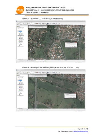 SERVIÇO NACIONAL DE APR
S
REDIZAGEM COMERCIAL – SENAC
S
CURSO EGPAS
C
SAS1A – GEOP
PROCESSAME
ENTO: PRINCÍP
PIOS E APLICA
AÇÕES
Oficina de ArcG 9.3 – Nível Básico
O
GIS

Ponto 27 – quios
o
sque (X: 443
3181,79; Y:
:7458955,48)

Ponto 28 – edific
o
cação em m
meio ao past (X: 44387
to
71,69; Y:74
458811,55)

Pá
ágina 50 de 210
0
Me. Geol. Deyna Pin – deyna.pin
G
nho
nho@gmail.com
m

 