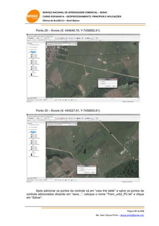 SERVIÇO NACIONAL DE APR
S
REDIZAGEM COMERCIAL – SENAC
S
CURSO EGPAS
C
SAS1A – GEOP
PROCESSAME
ENTO: PRINCÍP
PIOS E APLICA
AÇÕES
Oficina de ArcG 9.3 – Nível Básico
O
GIS

Ponto 29 – Árvor (X: 44464
o
re
46,79; Y:74
458892,41)

Ponto 30 – Árvor (X: 44552
o
re
27,91; Y:74
458855,61)

Após adicionar os pontos d e controle vá em “view link table” e salve os pontos de
o
v
w
”
s
e
ontrole adic
cionados clicando em “
“save...”, co
oloque o no
ome “Trem_
_urb2_PC.txt” e clique
e
co
em “Salvar”.
m

Pá
ágina 51 de 210
0
Me. Geol. Deyna Pin – deyna.pin
G
nho
nho@gmail.com
m

 