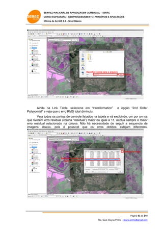 SERVIÇO NACIONAL DE APR
S
REDIZAGEM COMERCIAL – SENAC
S
CURSO EGPAS
C
SAS1A – GEOP
PROCESSAME
ENTO: PRINCÍP
PIOS E APLICA
AÇÕES
Oficina de ArcG 9.3 – Nível Básico
O
GIS

Es
scolher nome para o arquivo
p
o
Salvar

Ainda na Link Table, se
a
elecione em “transformation”
m
olynomial” e veja que o erro RMS total diminuiu.
S
Po

a opção “2nd Order
“
r

Veja t
todos os po
ontos de co
ontrole listad na tabe e vá exc
dos
ela
cluindo, um por um os
m
s
qu tiverem erro residual (coluna “
ue
“residual”) maior ou igual a 11, e
m
exclua semp o maior
pre
r
er residual relacionad na colu
rro
do
una. Não há necessid
h
dade de se
eguir a seq
quencia de
e
im
magens ab
baixo, pois é poss
s
sivel que os erros obtidos estejam diferentes.
s
.

Deletar/r
remover
Selecionar p
ponto com
maior erro residual
o

Pá
ágina 53 de 210
0
Me. Geol. Deyna Pin – deyna.pin
G
nho
nho@gmail.com
m

 