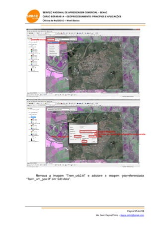 SERVIÇO NACIONAL DE APR
S
REDIZAGEM COMERCIAL – SENAC
S
CURSO EGPAS
C
SAS1A – GEOP
PROCESSAME
ENTO: PRINCÍP
PIOS E APLICA
AÇÕES
Oficina de ArcG 9.3 – Nível Básico
O
GIS

Georeferenc
cing
Rectify

Nea
arest Neighbor
r
Ver
rificar se a pas de salvamento está corret
sta
ta
TIF
FF

Trem_
_urb_geo.tif

Save
e

Remo
ova a ima
agem “Trem
m_urb2.tif” e adicion a imag
ne
gem georre
eferenciada
a
Trem_urb_g
geo.tif” em “add data”.
“T

Pá
ágina 57 de 210
0
Me. Geol. Deyna Pin – deyna.pin
G
nho
nho@gmail.com
m

 