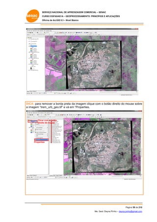 SERVIÇO NACIONAL DE APR
S
REDIZAGEM COMERCIAL – SENAC
S
CURSO EGPAS
C
SAS1A – GEOP
PROCESSAME
ENTO: PRINCÍP
PIOS E APLICA
AÇÕES
Oficina de ArcG 9.3 – Nível Básico
O
GIS

remover a borda preta da imagem clique com o botão d
b
m
m
direito do mouse sobre
e
DICA: para r
eo.tif” e vá e “Propert
em
ties.
a imagem “trem_urb_ge

Clica com o botão
ar
direit do mouse
to

Propertie
es

Pá
ágina 59 de 210
0
Me. Geol. Deyna Pin – deyna.pin
G
nho
nho@gmail.com
m

 