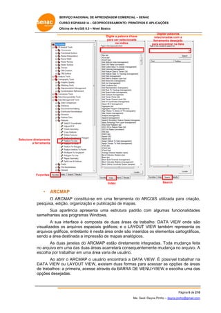SERVIÇO NACIONAL DE APR
S
REDIZAGEM COMERCIAL – SENAC
S
CURSO EGPAS
C
SAS1A – GEOP
PROCESSAME
ENTO: PRINCÍP
PIOS E APLICA
AÇÕES
Oficina de ArcG 9.3 – Nível Básico
O
GIS
Digite a pa
alavra chave
para ser selecionada
s
no indice

Diigitar palavras
relac
cionadas com a
ferra
amenta desejad
da
para e
encontrar na lista

Selecione direta
S
amente
a ferra
amenta

Fav
vorites
Index

•

Search

ARCMAP

O AR
RCMAP con
nstitui-se em uma ferr
m
ramenta do ARCGIS u
utilizada pa criação,
ara
,
pe
esquisa, edição, organ
nização e pu
ublicação de mapas.
e
Sua a
aparência apresenta uma estrut
tura padrão com algu
o
umas funcionalidades
s
se
emelhantes aos progra
amas Windo
ows.
A sua interface é compost de duas áreas de trabalho: D
a
ta
DATA VIEW onde são
W
o
vis
sualizados os arquivo espaciais gráficos; e o LAYOU VIEW ta
os
s
UT
ambém rep
presenta os
s
ar
rquivos gráf
ficos, entret
tanto é nes área ond são inseridos os ele
sta
de
ementos ca
artográficos,
,
se
endo a área destinada a impressã de mapa analógico
a
ão
as
os.
As du janelas do ARCMA estão diretamente integradas Toda mudança feita
uas
AP
d
s.
a
no arquivo em uma das duas áreas acarretará consequentemente m
o
m
s
á
mudança no arquivo. A
o
es
scolha por t
trabalhar em uma área varia de us
m
a
suário.
Ao ab o ARCM
brir
MAP o usuá
ário encontrará a DAT VIEW. É possível tr
TA
rabalhar na
a
DA
ATA VIEW ou LAYOU VIEW, e
UT
existem dua formas para acessa as opçõe de áreas
as
p
ar
es
s
de trabalhos: a primeira, acesse at
e
:
través da BARRA DE MENU>VIE e escolh uma das
M
EW
ha
s
op
pções desej
jadas.

Página 6 de 210
P
0
Me. Geol. Deyna Pin – deyna.pin
G
nho
nho@gmail.com
m

 