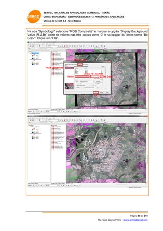 SERVIÇO NACIONAL DE APR
S
REDIZAGEM COMERCIAL – SENAC
S
CURSO EGPAS
C
SAS1A – GEOP
PROCESSAME
ENTO: PRINCÍP
PIOS E APLICA
AÇÕES
Oficina de ArcG 9.3 – Nível Básico
O
GIS

Na aba “Sym
a
mbology” selecione “RG Compos
GB
site” e marq a opção “Display Background
que
o
B
d
Va
alue (R,G,B deixe os valores na três caixa como “0” e na opçã “as” deixe como “Bo
B)”
s
as
as
”
ão
e
o
Co
olor”. Clique em “OK”.
e

Symbology

RGB Compo
osite
ar
s
Deixa “0” nos três
marca r

No Color

OK

Pá
ágina 60 de 210
0
Me. Geol. Deyna Pin – deyna.pin
G
nho
nho@gmail.com
m

 