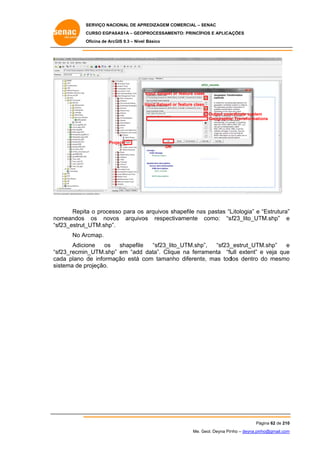SERVIÇO NACIONAL DE APR
S
REDIZAGEM COMERCIAL – SENAC
S
CURSO EGPAS
C
SAS1A – GEOP
PROCESSAME
ENTO: PRINCÍP
PIOS E APLICA
AÇÕES
Oficina de ArcG 9.3 – Nível Básico
O
GIS

Input dataset or feature class
o
Input dataset or feature class
o
s
Output coo
ordinate system
m
Geographic Transformations
c

Pro
oject
OK

Repita o process para os arquivos shapefile na pastas “L
a
so
as
Litologia” e “Estrutura”
”
omeandos os novo
os arquivo
os respect
tivamente como: “s
sf23_lito_UT
TM.shp” e
no
“s
sf23_estrut_
_UTM.shp”.
No Ar
rcmap.
Adicio
one
os
shapefile
“sf23_lito_UTM.shp
p”,
“sf23_
_estrut_UTM
M.shp”
e
“s
sf23_recmin
n_UTM.shp” em “add data”. Clique na ferra
”
amenta “fu extent” e veja que
ull
e
ca
ada plano d informação está c
de
com tamanh diferente mas tod
ho
e,
dos dentro do mesmo
o
sis
stema de projeção.

Pá
ágina 62 de 210
0
Me. Geol. Deyna Pin – deyna.pin
G
nho
nho@gmail.com
m

 