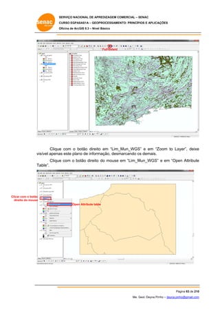 SERVIÇO NACIONAL DE APR
S
REDIZAGEM COMERCIAL – SENAC
S
CURSO EGPAS
C
SAS1A – GEOP
PROCESSAME
ENTO: PRINCÍP
PIOS E APLICA
AÇÕES
Oficina de ArcG 9.3 – Nível Básico
O
GIS

Full Extent

e
o
_Mun_WGS e em “Z
S”
Zoom to La
ayer”, deixe
e
Clique com o botão direito em “Lim_
vis
sível apena este plan de inform
as
no
mação, desm
marcando os demais.
o
Clique com o bo
e
otão direito do mouse em “Lim_M
Mun_WGS” e em “Ope Attribute
en
e
Ta
able”.

Clicar com o botão
ito
direi do mouse
Open Attribute table
n
e

Pá
ágina 63 de 210
0
Me. Geol. Deyna Pin – deyna.pin
G
nho
nho@gmail.com
m

 