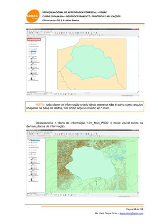SERVIÇO NACIONAL DE APR
S
REDIZAGEM COMERCIAL – SENAC
S
CURSO EGPAS
C
SAS1A – GEOP
PROCESSAME
ENTO: PRINCÍP
PIOS E APLICA
AÇÕES
Oficina de ArcG 9.3 – Nível Básico
O
GIS

NOTA todo plan de inform
A:
no
mação criad desta ma
do
aneira não é salvo como arquivo
o
hapefile na base de da
ados, fica co
omo arquivo interno ao *.mxd.
o
o
sh

elecione o plano de i nformação “Lim_Mun_
_WGS” e d
deixe visíve todos os
el
s
Desse
emais plano de inform
os
mação.
de

Pá
ágina 65 de 210
0
Me. Geol. Deyna Pin – deyna.pin
G
nho
nho@gmail.com
m

 