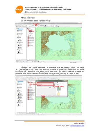 SERVIÇO NACIONAL DE APR
S
REDIZAGEM COMERCIAL – SENAC
S
CURSO EGPAS
C
SAS1A – GEOP
PROCESSAME
ENTO: PRINCÍP
PIOS E APLICA
AÇÕES
Oficina de ArcG 9.3 – Nível Básico
O
GIS

Abra o Arctoolbo
ox.
Vá em “Analysis Tools > Ex
m
xtract > Clip”.
Arctoolbox
A

Clip

Coloq
que em “In
nput Featu
ures” o sh
hapefile qu se dese
ue
eja cortar, no caso,
,
sf23_recmin
n_UTM.shp” em “clip feature” coloque o plano de informação do limite
”,
p
c
o
e
“s
m
municipal de Trememb “Lim_Mu
e
bé
un_WGS Selection”, em “output feature” coloque na
S
e
t
c
a
pa
asta de bas de dados um novo s
se
s
shapefile “sf
f23_recmin_
_trem.shp” e clique m “OK”.

atures
Input fea
Clip Fe
eature
Outpu Feature
ut

OK

Pá
ágina 66 de 210
0
Me. Geol. Deyna Pin – deyna.pin
G
nho
nho@gmail.com
m

 