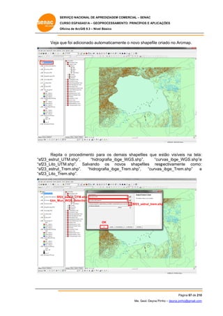 SERVIÇO NACIONAL DE APR
S
REDIZAGEM COMERCIAL – SENAC
S
CURSO EGPAS
C
SAS1A – GEOP
PROCESSAME
ENTO: PRINCÍP
PIOS E APLICA
AÇÕES
Oficina de ArcG 9.3 – Nível Básico
O
GIS

Veja q foi adic
que
cionado auto
omaticamen o novo shapefile cr
nte
s
riado no Arc
cmap.

Repita o proced
a
dimento pa os dem
ara
mais shapef
files que e
estão visíve na tela:
eis
:
sf23_estrut_
_UTM.shp”,
“hidro
ografia_ibge
e_WGS.shp
p”,
“cur
rvas_ibge_W
WGS.shp”e
e
“s
“s
sf23_Lito_UTM.shp”. Salvando os nov
vos shape
efiles resp
pectivamen
nte como:
:
“s
sf23_estrut_
_Trem.shp”,
,
“hidrog rafia_ibge_
_Trem.shp”,
“curvas
s_ibge_Trem
m.shp”
e
“s
sf23_Lito_Tr
rem.shp”.

Sf2
23_estrut_UTM
M.shp
Lim_Mu
un_WGS_Selec
ction
Sf23_e
estrut_trem.sh
hp

OK

Pá
ágina 67 de 210
0
Me. Geol. Deyna Pin – deyna.pin
G
nho
nho@gmail.com
m

 